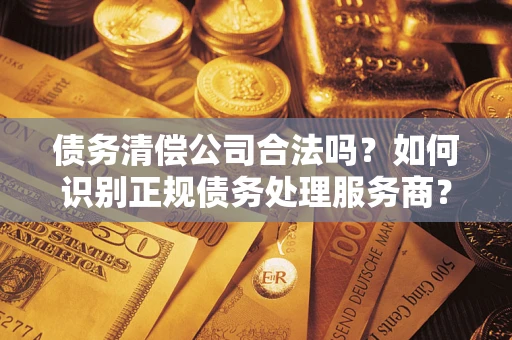 济南债务清偿公司合法吗？如何识别正规债务处理服务商？