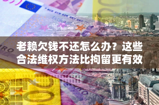 济南老赖欠钱不还怎么办？这些合法维权方法比拘留更有效