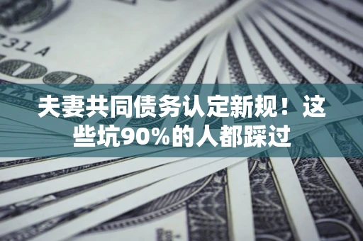 济南夫妻共同债务认定新规！这些坑90%的人都踩过