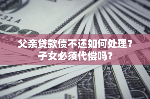 济南父亲贷款债不还如何处理？子女必须代偿吗？