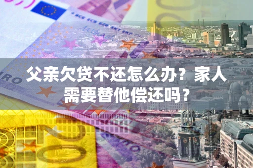 济南父亲欠贷不还怎么办？家人需要替他偿还吗？